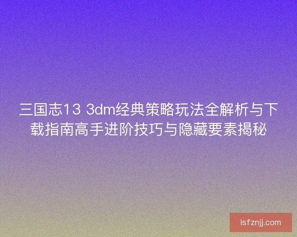 三国志13 3dm经典策略玩法全解析与下载指南高手进阶技巧与隐藏要素揭秘
