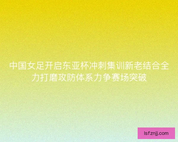 中国女足开启东亚杯冲刺集训新老结合全力打磨攻防体系力争赛场突破