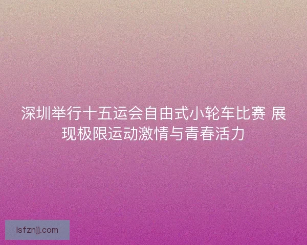 深圳举行十五运会自由式小轮车比赛 展现极限运动激情与青春活力