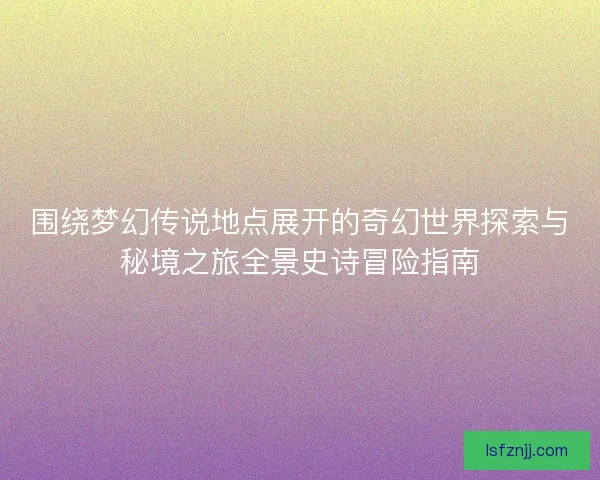 围绕梦幻传说地点展开的奇幻世界探索与秘境之旅全景史诗冒险指南