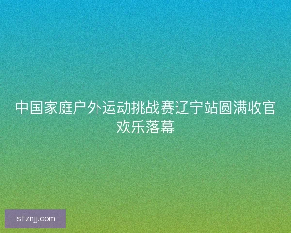中国家庭户外运动挑战赛辽宁站圆满收官欢乐落幕